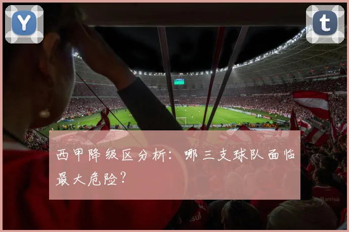 西甲降级区分析：哪三支球队面临最大危险？