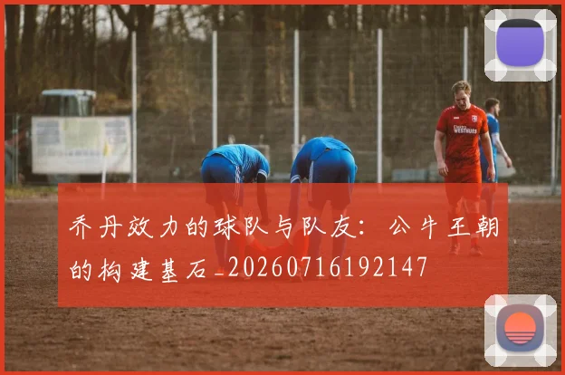 乔丹效力的球队与队友：公牛王朝的构建基石_20260716192147