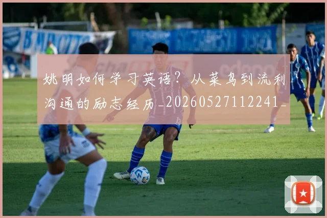 姚明如何学习英语?从菜鸟到流利沟通的励志经历_20260527112241_20260720191724