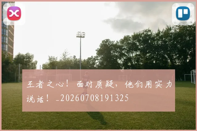 王者之心!面对质疑,他们用实力说话!_20260708191325