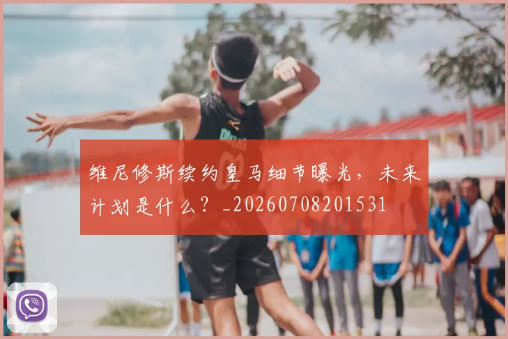 维尼修斯续约皇马细节曝光,未来计划是什么?_20260708201531