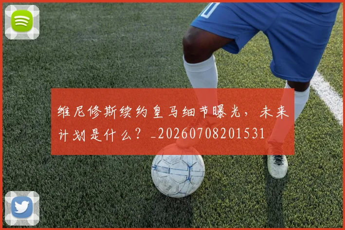 维尼修斯续约皇马细节曝光，未来计划是什么？_20260708201531