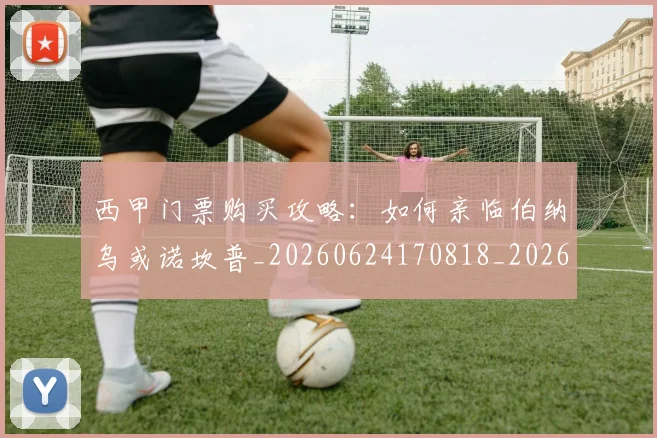 西甲门票购买攻略：如何亲临伯纳乌或诺坎普_20260624170818_20260710013055
