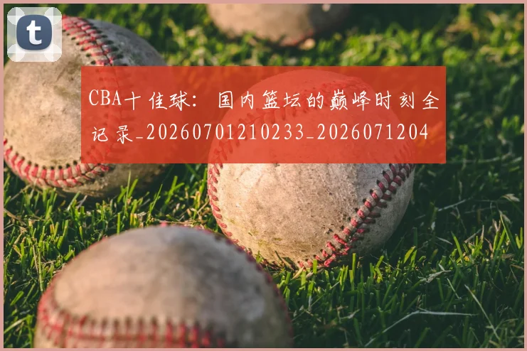 CBA十佳球:国内篮坛的巅峰时刻全记录_20260701210233_20260712043838