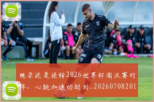 绝杀还是逆转2026世界杯淘汰赛对阵，心跳加速的时刻_20260708201356