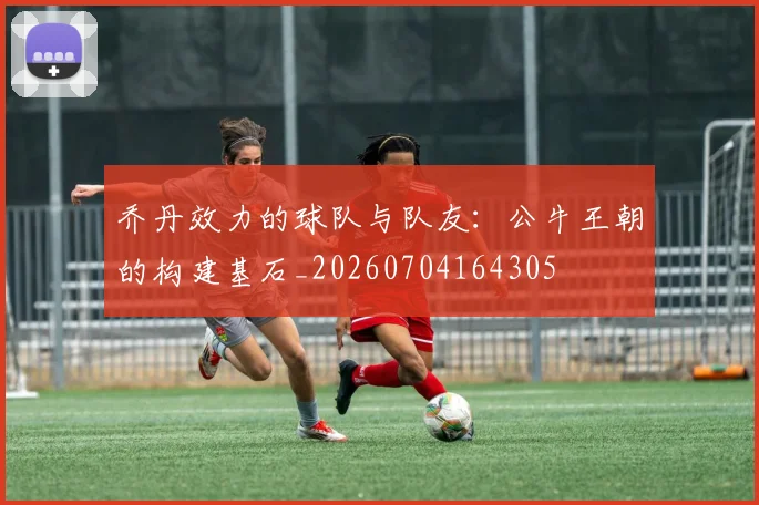乔丹效力的球队与队友:公牛王朝的构建基石_20260704164305