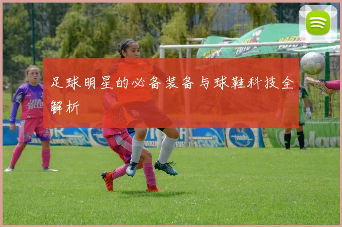 足球明星的必备装备与球鞋科技全解析