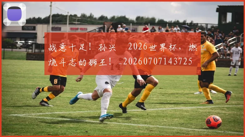 战意十足!孙兴慜2026世界杯,燃烧斗志的狮王!_20260707143725