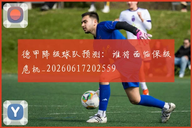 德甲降级球队预测:谁将面临保级危机_20260617202559