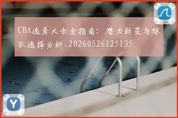 CBA选秀大会全指南：潜力新星与球队选择分析_20260526125135