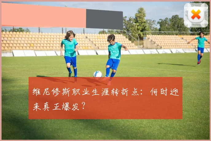维尼修斯职业生涯转折点：何时迎来真正爆发？