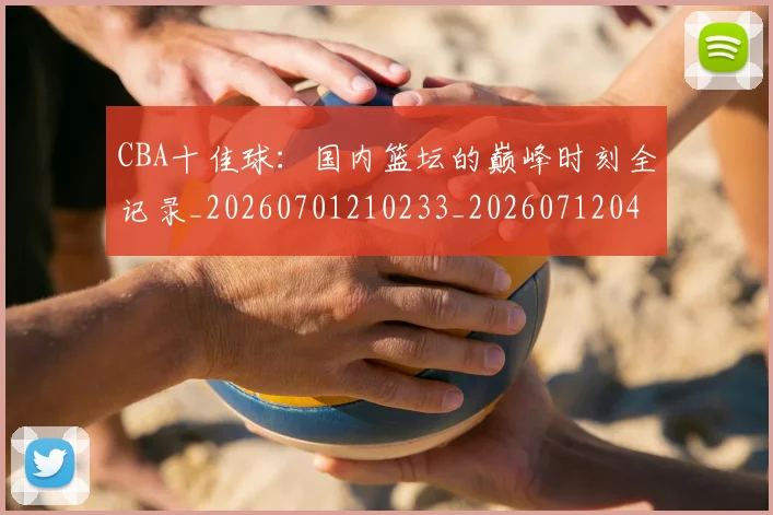 CBA十佳球：国内篮坛的巅峰时刻全记录_20260701210233_20260712043838