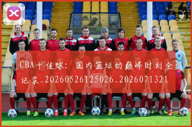 CBA十佳球：国内篮坛的巅峰时刻全记录_20260526125026_20260713214423