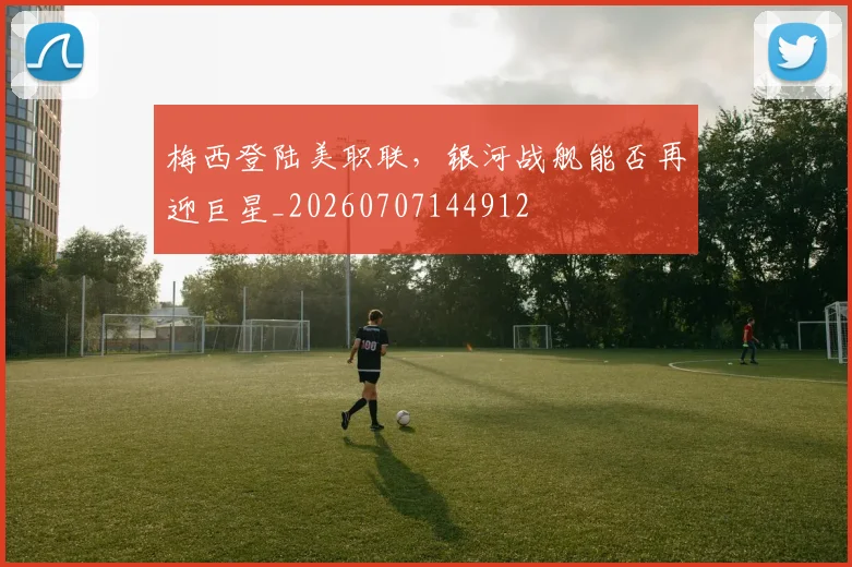 梅西登陆美职联,银河战舰能否再迎巨星_20260707144912