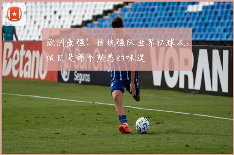 欧洲豪强!传统强队世界杯球衣,依旧是那个熟悉的味道