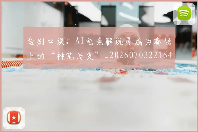 告别口误,AI电竞解说员成为赛场上的“神笔马良”_20260703221649