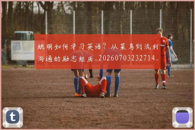 姚明如何学习英语？从菜鸟到流利沟通的励志经历_20260703232714_20260720191726