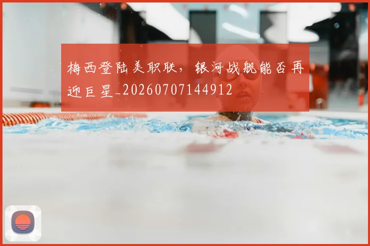 梅西登陆美职联,银河战舰能否再迎巨星_20260707144912