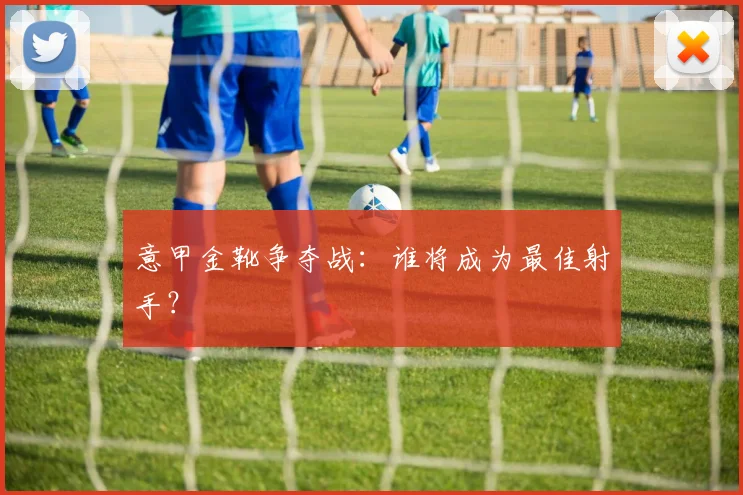 意甲金靴争夺战：谁将成为最佳射手？