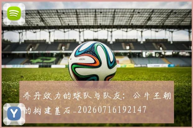 乔丹效力的球队与队友:公牛王朝的构建基石_20260716192147